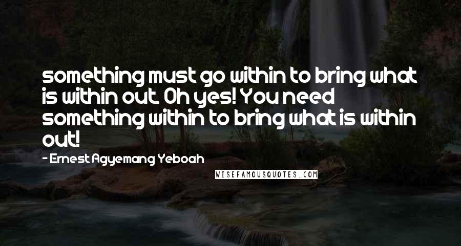Ernest Agyemang Yeboah Quotes: something must go within to bring what is within out. Oh yes! You need something within to bring what is within out!