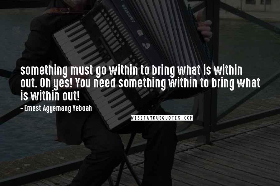 Ernest Agyemang Yeboah Quotes: something must go within to bring what is within out. Oh yes! You need something within to bring what is within out!