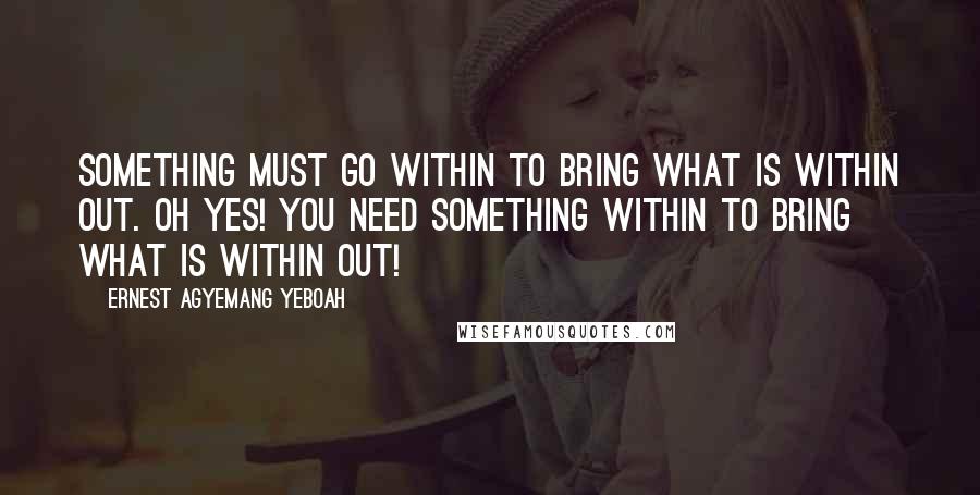 Ernest Agyemang Yeboah Quotes: something must go within to bring what is within out. Oh yes! You need something within to bring what is within out!