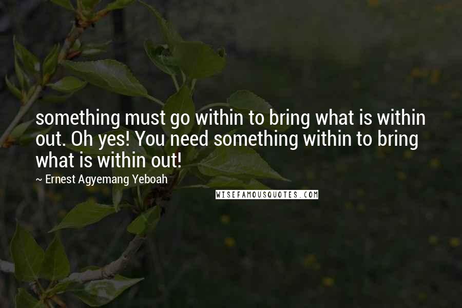 Ernest Agyemang Yeboah Quotes: something must go within to bring what is within out. Oh yes! You need something within to bring what is within out!