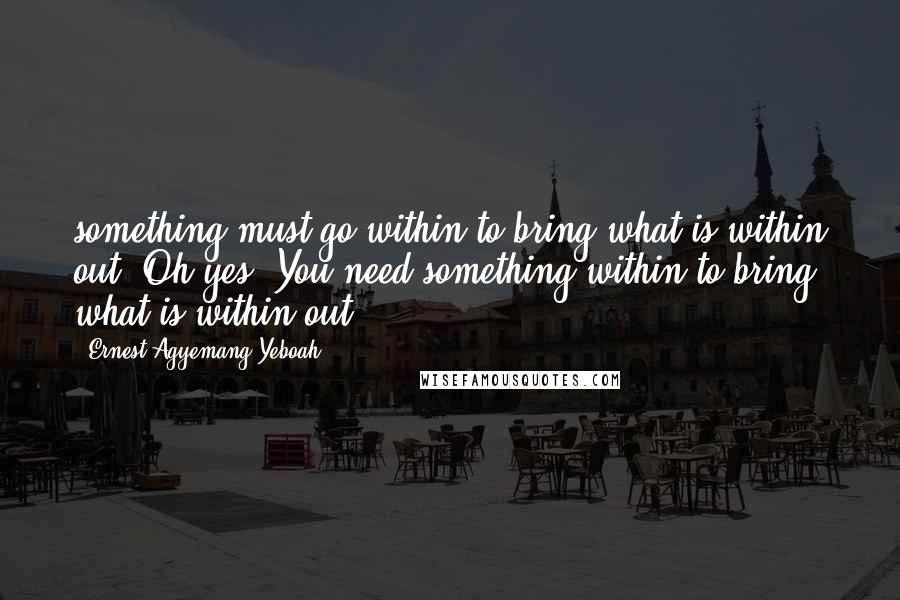 Ernest Agyemang Yeboah Quotes: something must go within to bring what is within out. Oh yes! You need something within to bring what is within out!