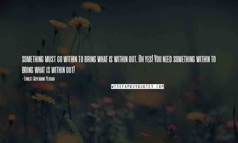 Ernest Agyemang Yeboah Quotes: something must go within to bring what is within out. Oh yes! You need something within to bring what is within out!