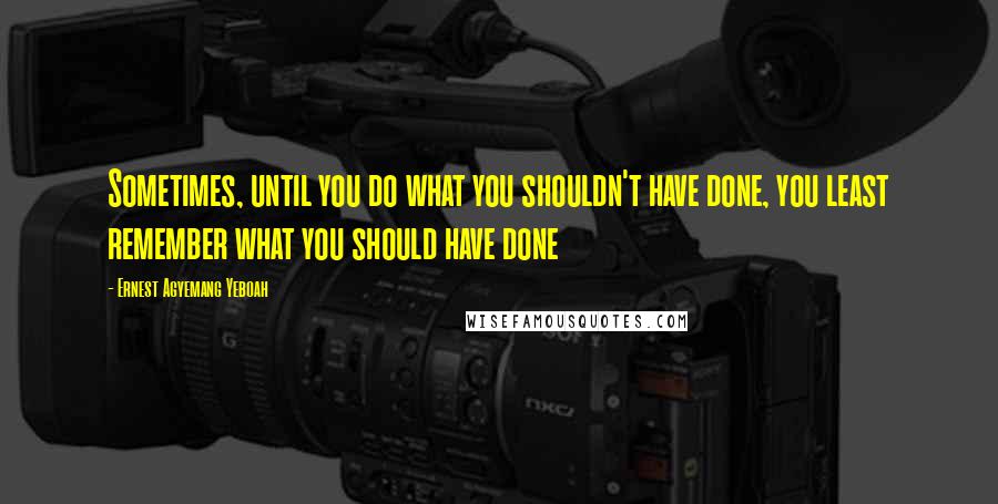 Ernest Agyemang Yeboah Quotes: Sometimes, until you do what you shouldn't have done, you least remember what you should have done