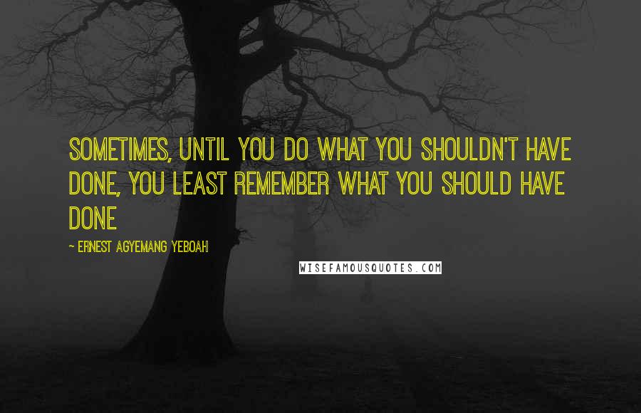 Ernest Agyemang Yeboah Quotes: Sometimes, until you do what you shouldn't have done, you least remember what you should have done