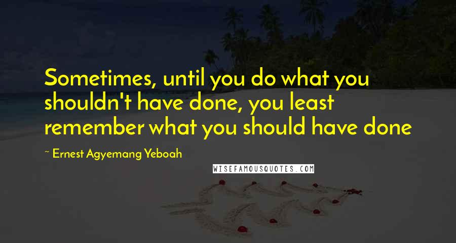 Ernest Agyemang Yeboah Quotes: Sometimes, until you do what you shouldn't have done, you least remember what you should have done