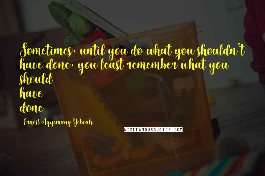 Ernest Agyemang Yeboah Quotes: Sometimes, until you do what you shouldn't have done, you least remember what you should have done