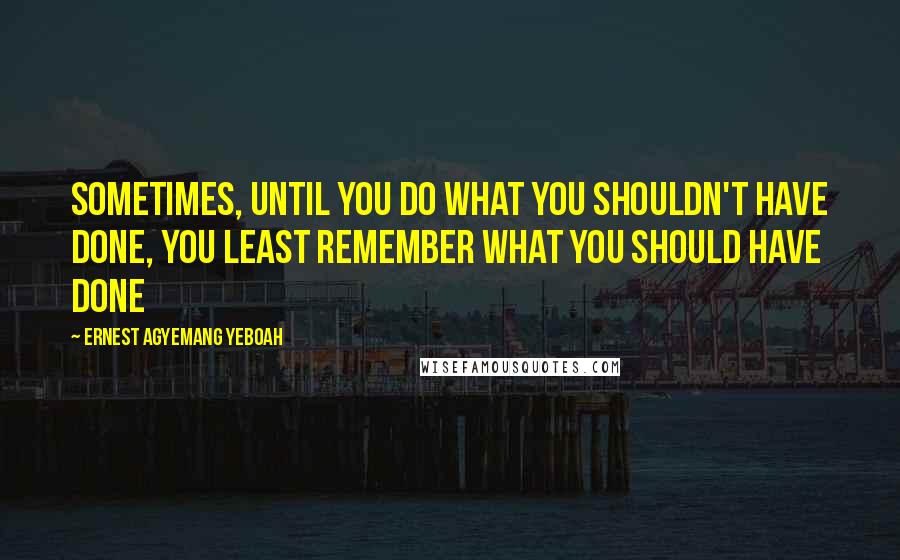 Ernest Agyemang Yeboah Quotes: Sometimes, until you do what you shouldn't have done, you least remember what you should have done