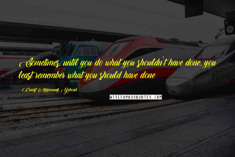 Ernest Agyemang Yeboah Quotes: Sometimes, until you do what you shouldn't have done, you least remember what you should have done