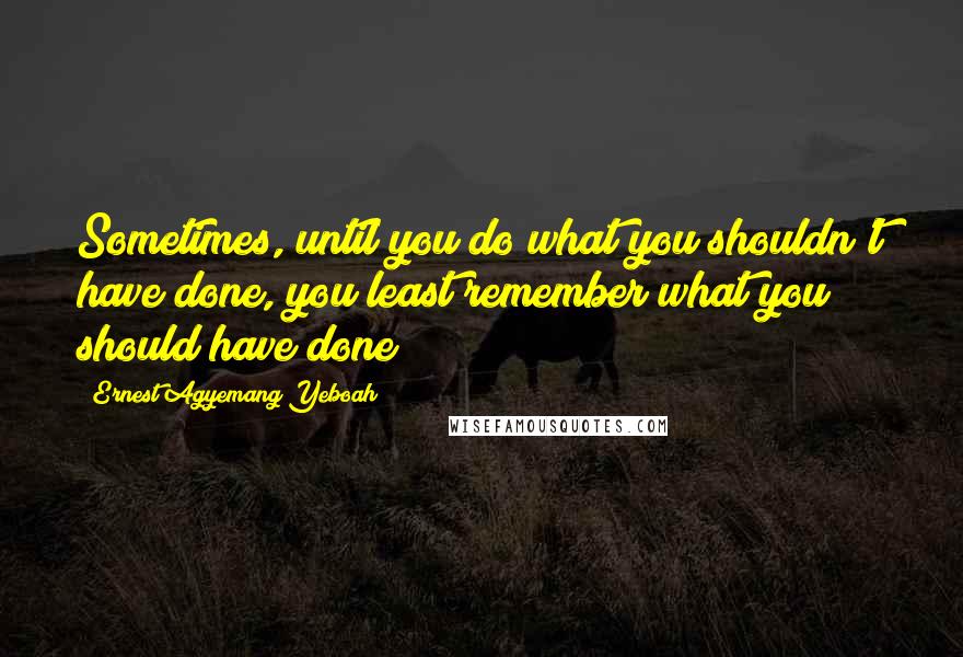 Ernest Agyemang Yeboah Quotes: Sometimes, until you do what you shouldn't have done, you least remember what you should have done