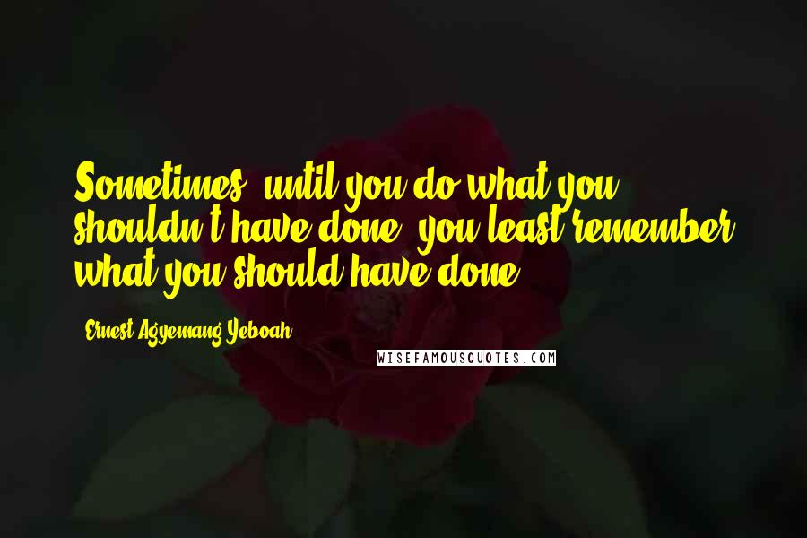 Ernest Agyemang Yeboah Quotes: Sometimes, until you do what you shouldn't have done, you least remember what you should have done