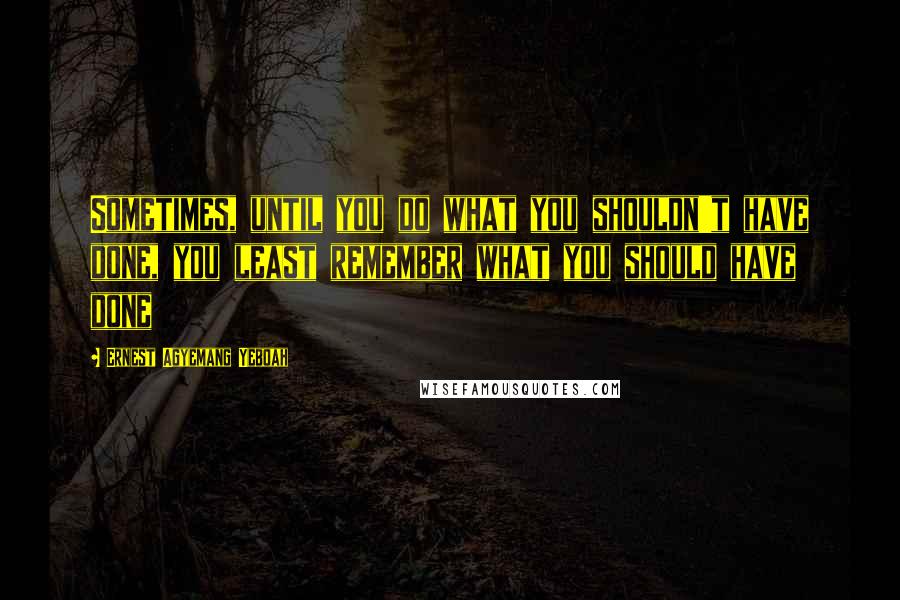 Ernest Agyemang Yeboah Quotes: Sometimes, until you do what you shouldn't have done, you least remember what you should have done