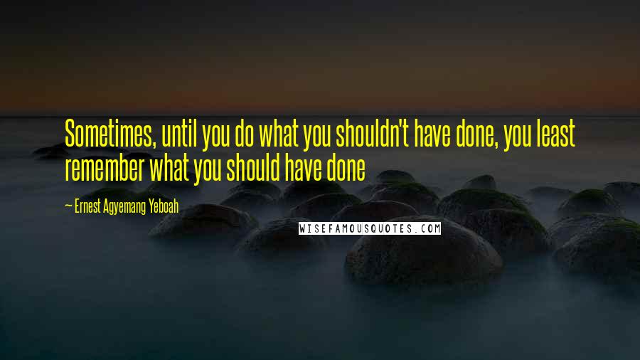 Ernest Agyemang Yeboah Quotes: Sometimes, until you do what you shouldn't have done, you least remember what you should have done