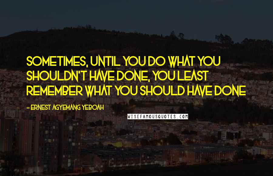 Ernest Agyemang Yeboah Quotes: Sometimes, until you do what you shouldn't have done, you least remember what you should have done