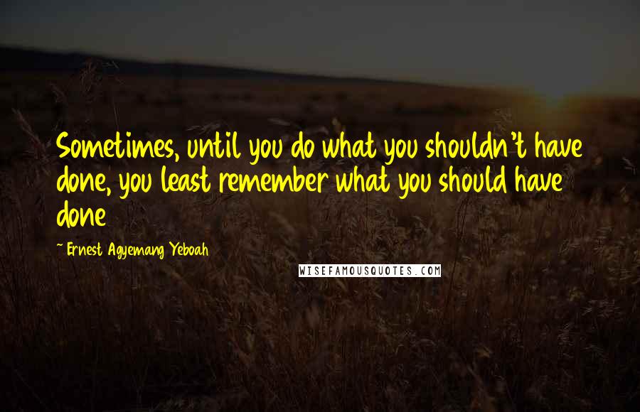 Ernest Agyemang Yeboah Quotes: Sometimes, until you do what you shouldn't have done, you least remember what you should have done