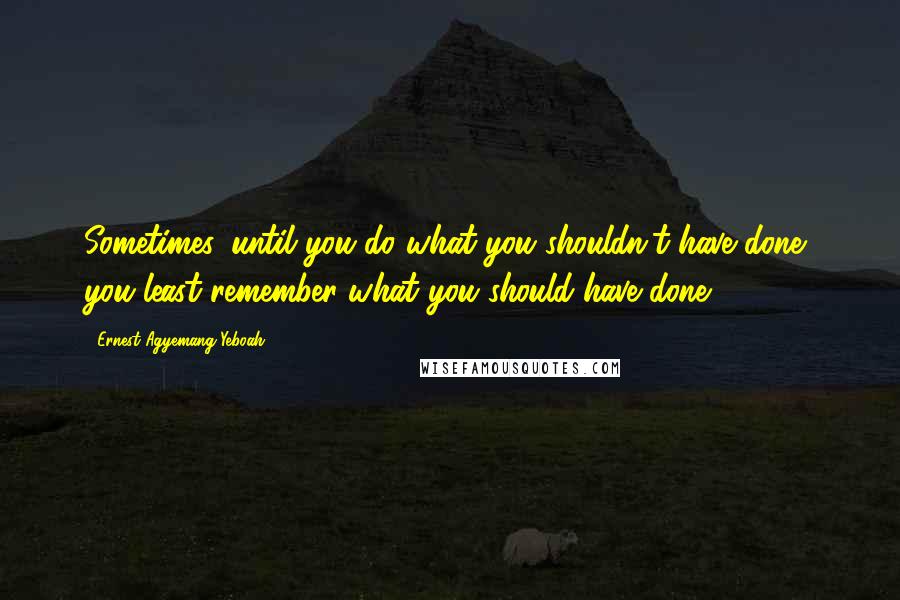 Ernest Agyemang Yeboah Quotes: Sometimes, until you do what you shouldn't have done, you least remember what you should have done