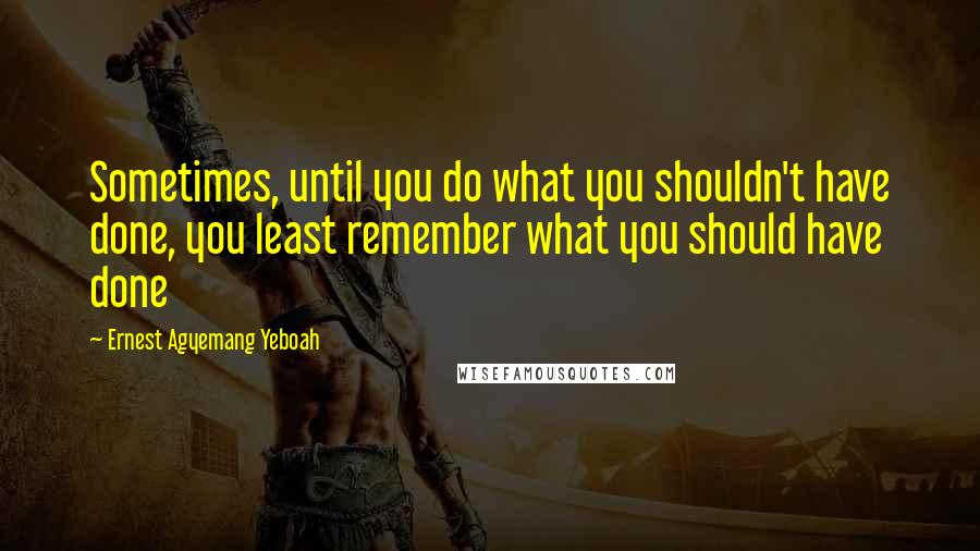 Ernest Agyemang Yeboah Quotes: Sometimes, until you do what you shouldn't have done, you least remember what you should have done