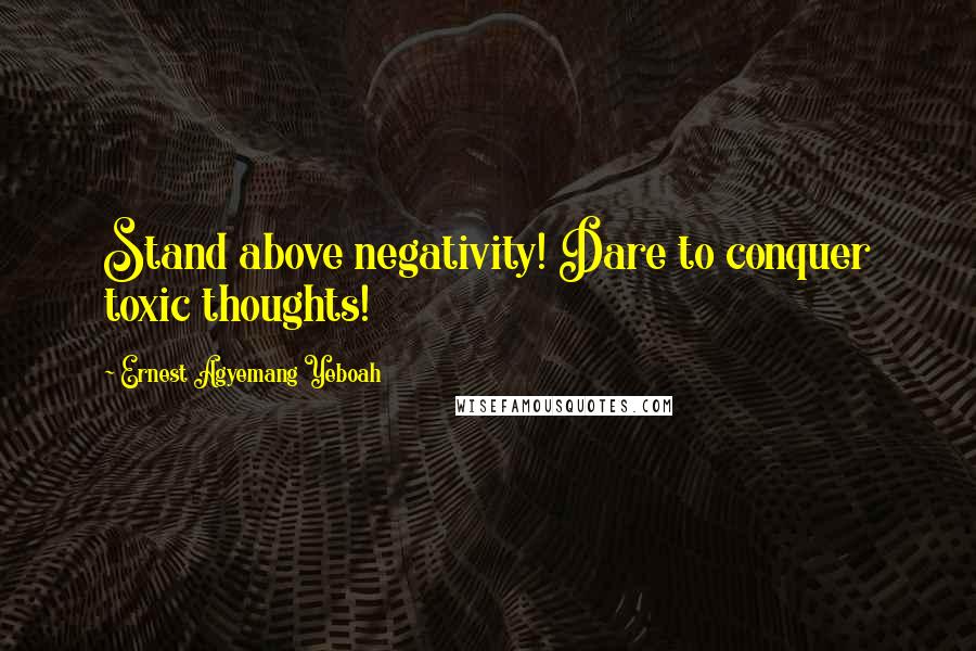 Ernest Agyemang Yeboah Quotes: Stand above negativity! Dare to conquer toxic thoughts!