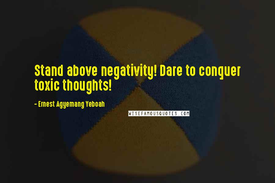 Ernest Agyemang Yeboah Quotes: Stand above negativity! Dare to conquer toxic thoughts!