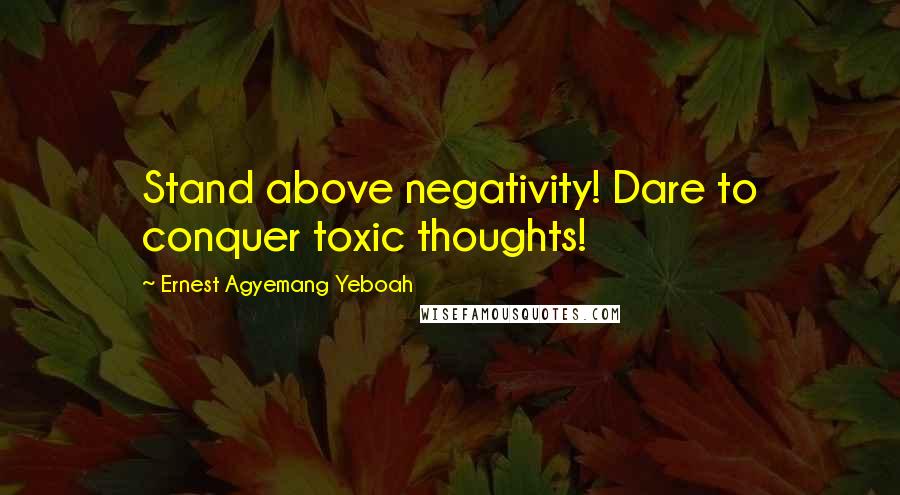 Ernest Agyemang Yeboah Quotes: Stand above negativity! Dare to conquer toxic thoughts!