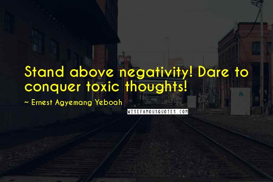 Ernest Agyemang Yeboah Quotes: Stand above negativity! Dare to conquer toxic thoughts!