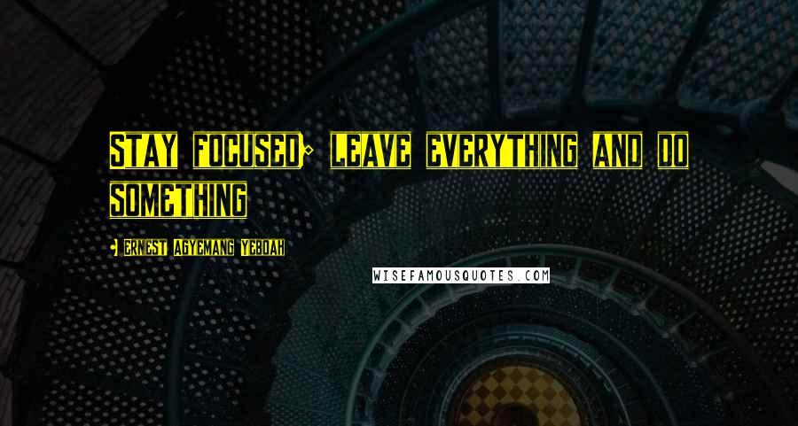 Ernest Agyemang Yeboah Quotes: Stay focused; leave everything and do something