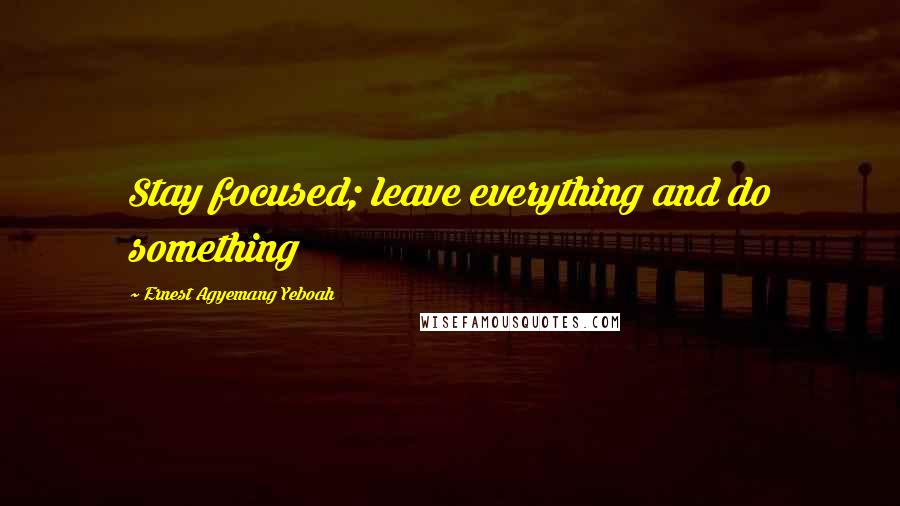 Ernest Agyemang Yeboah Quotes: Stay focused; leave everything and do something