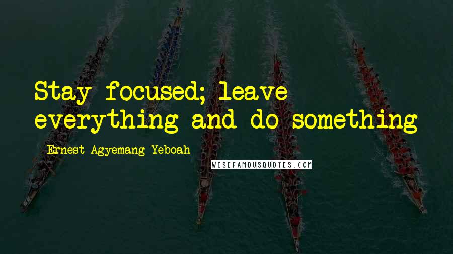 Ernest Agyemang Yeboah Quotes: Stay focused; leave everything and do something