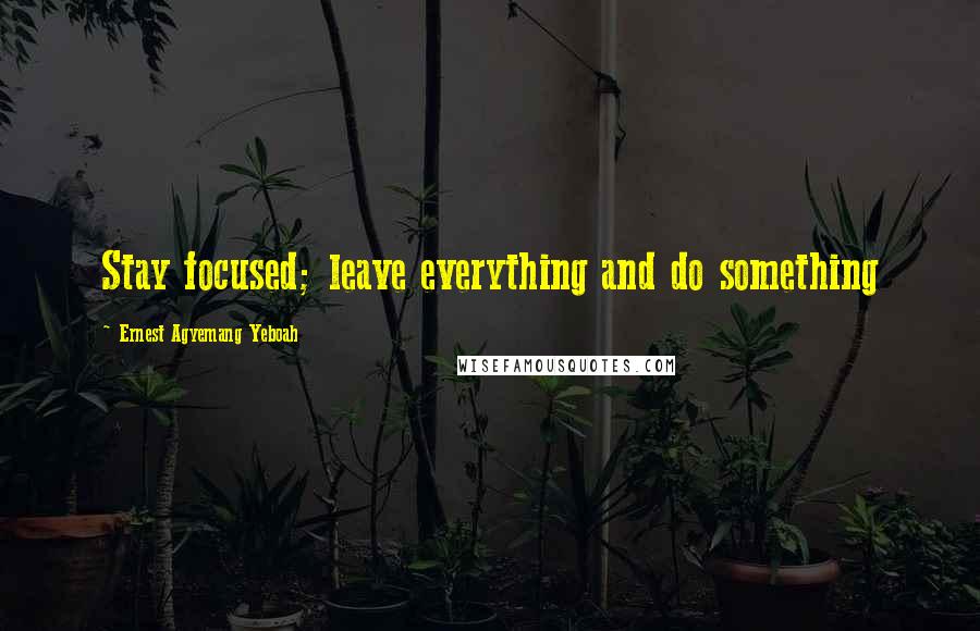 Ernest Agyemang Yeboah Quotes: Stay focused; leave everything and do something