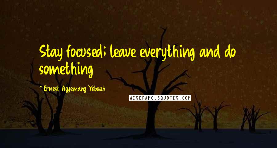 Ernest Agyemang Yeboah Quotes: Stay focused; leave everything and do something