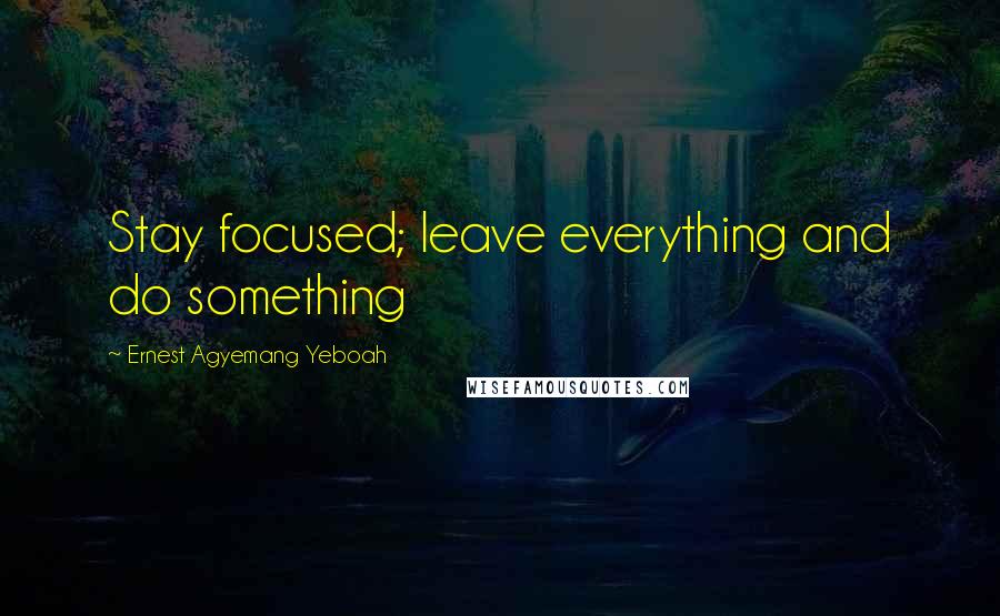 Ernest Agyemang Yeboah Quotes: Stay focused; leave everything and do something