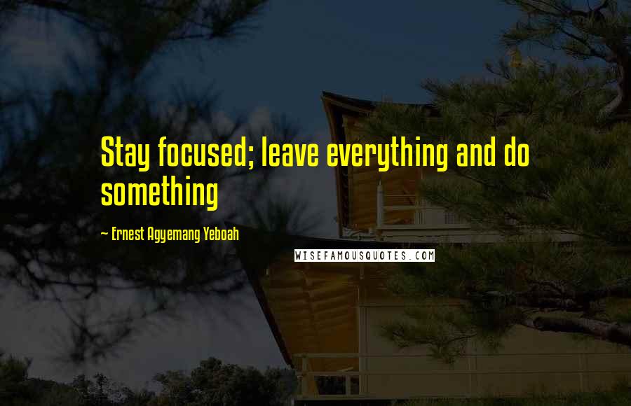 Ernest Agyemang Yeboah Quotes: Stay focused; leave everything and do something