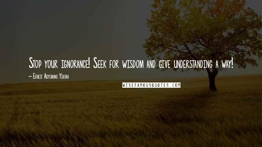 Ernest Agyemang Yeboah Quotes: Stop your ignorance! Seek for wisdom and give understanding a way!