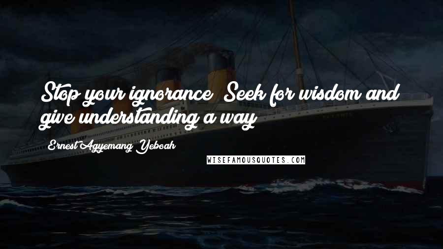 Ernest Agyemang Yeboah Quotes: Stop your ignorance! Seek for wisdom and give understanding a way!