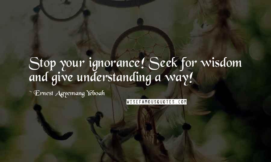 Ernest Agyemang Yeboah Quotes: Stop your ignorance! Seek for wisdom and give understanding a way!