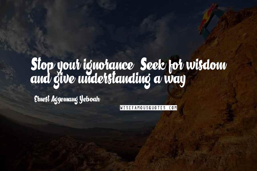 Ernest Agyemang Yeboah Quotes: Stop your ignorance! Seek for wisdom and give understanding a way!