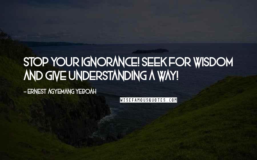 Ernest Agyemang Yeboah Quotes: Stop your ignorance! Seek for wisdom and give understanding a way!