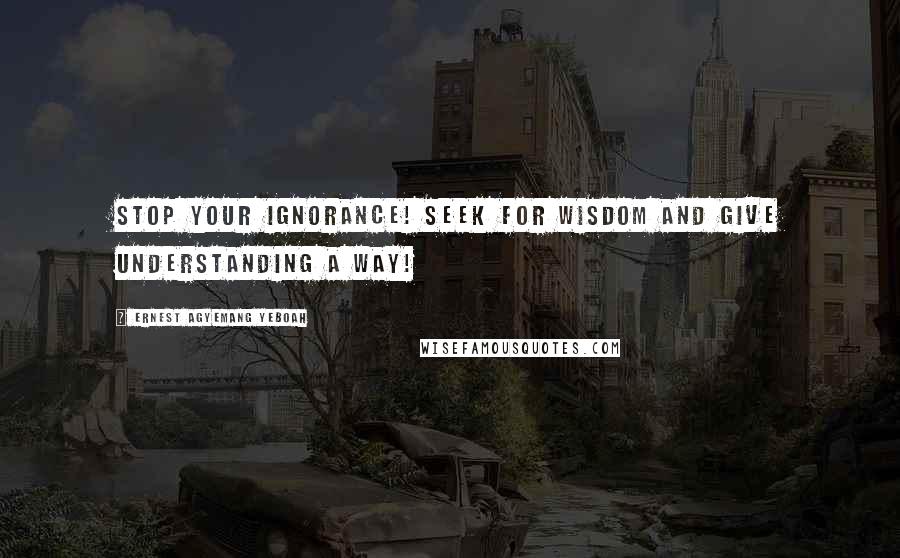 Ernest Agyemang Yeboah Quotes: Stop your ignorance! Seek for wisdom and give understanding a way!