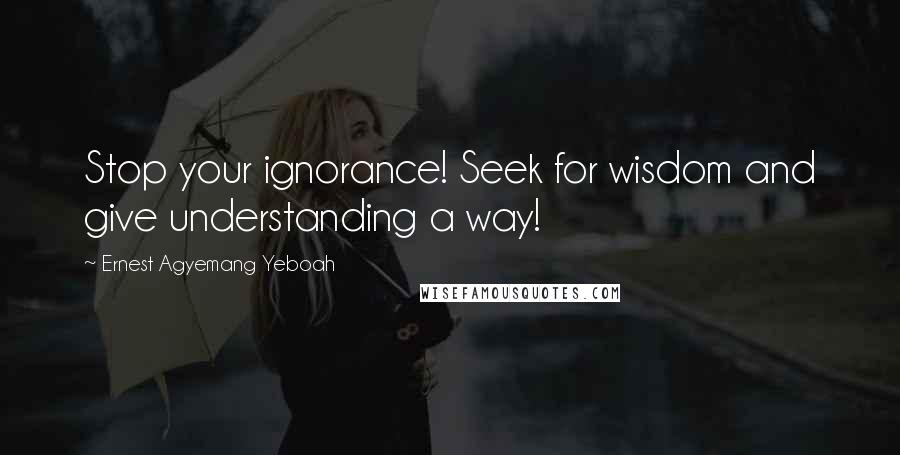 Ernest Agyemang Yeboah Quotes: Stop your ignorance! Seek for wisdom and give understanding a way!