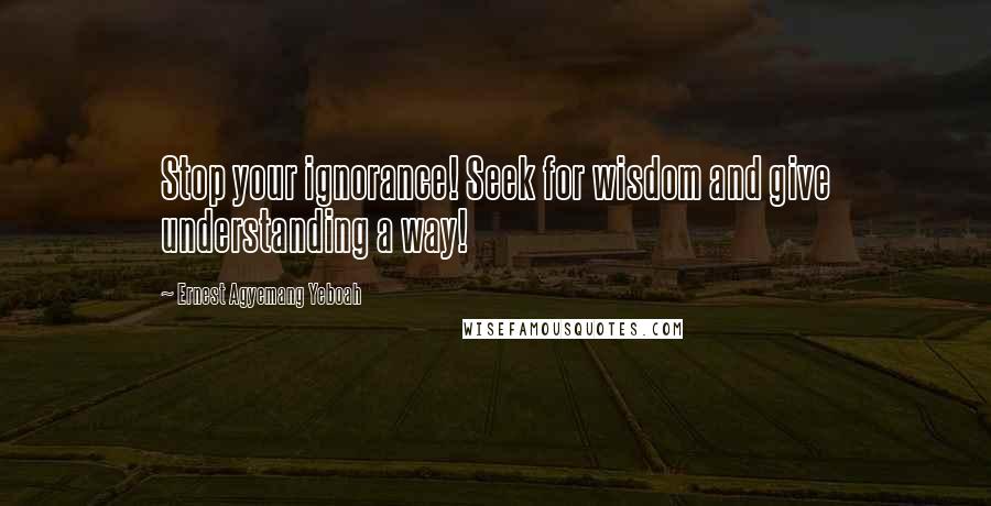 Ernest Agyemang Yeboah Quotes: Stop your ignorance! Seek for wisdom and give understanding a way!