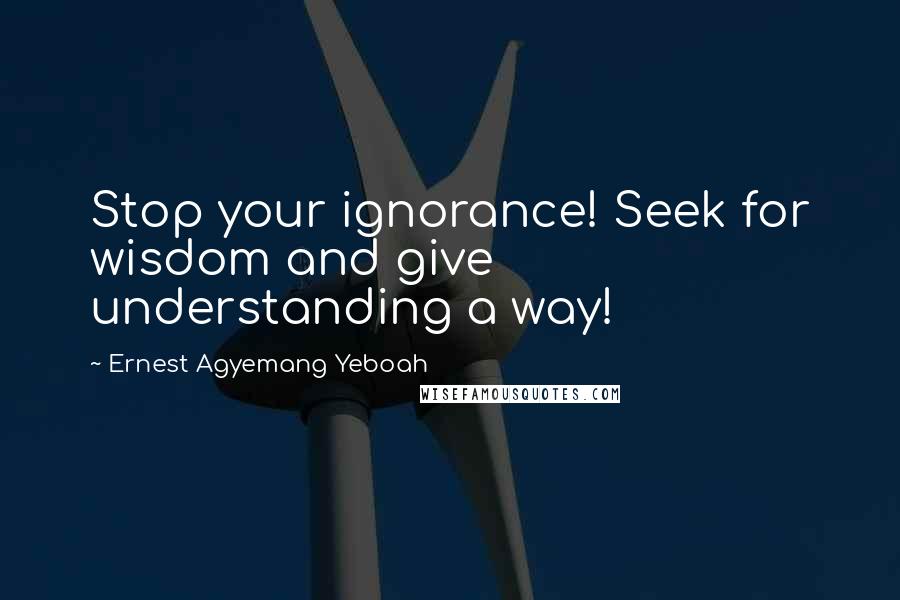 Ernest Agyemang Yeboah Quotes: Stop your ignorance! Seek for wisdom and give understanding a way!