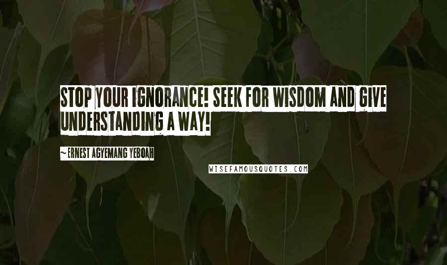 Ernest Agyemang Yeboah Quotes: Stop your ignorance! Seek for wisdom and give understanding a way!