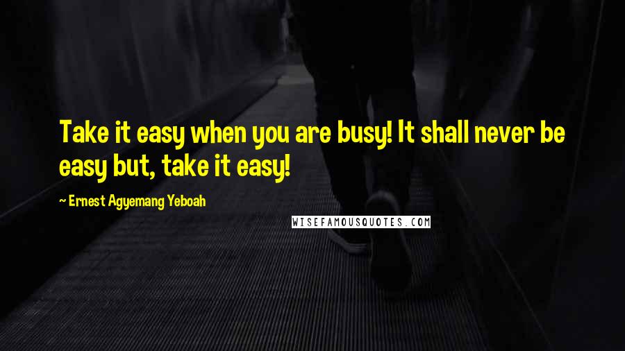 Ernest Agyemang Yeboah Quotes: Take it easy when you are busy! It shall never be easy but, take it easy!