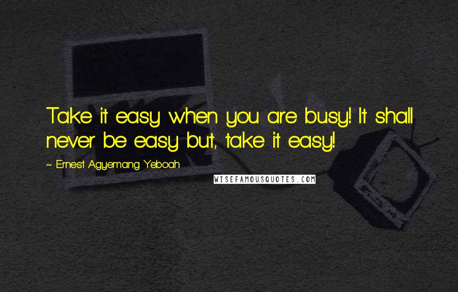 Ernest Agyemang Yeboah Quotes: Take it easy when you are busy! It shall never be easy but, take it easy!