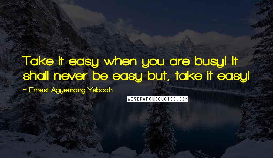 Ernest Agyemang Yeboah Quotes: Take it easy when you are busy! It shall never be easy but, take it easy!