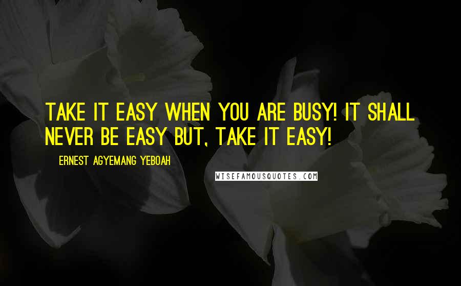 Ernest Agyemang Yeboah Quotes: Take it easy when you are busy! It shall never be easy but, take it easy!