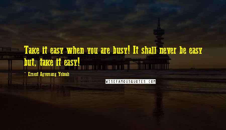 Ernest Agyemang Yeboah Quotes: Take it easy when you are busy! It shall never be easy but, take it easy!