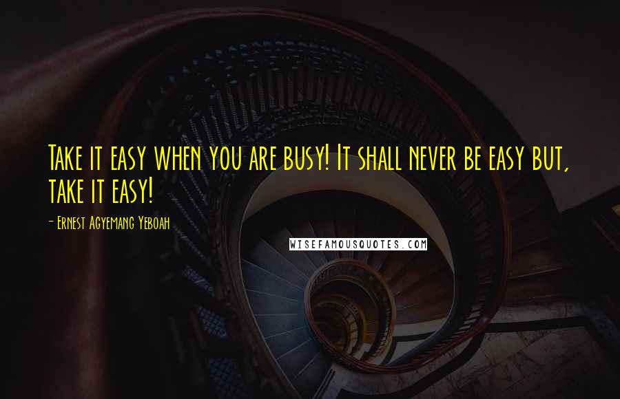 Ernest Agyemang Yeboah Quotes: Take it easy when you are busy! It shall never be easy but, take it easy!