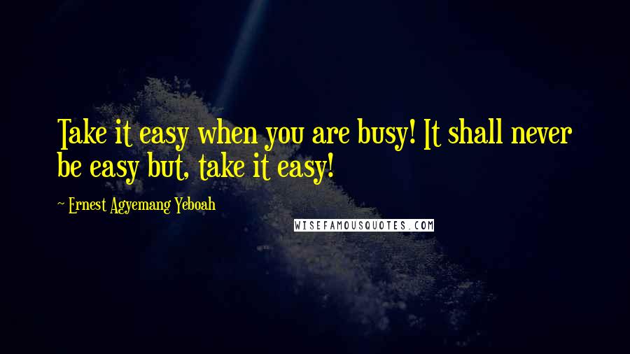 Ernest Agyemang Yeboah Quotes: Take it easy when you are busy! It shall never be easy but, take it easy!