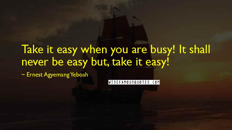 Ernest Agyemang Yeboah Quotes: Take it easy when you are busy! It shall never be easy but, take it easy!