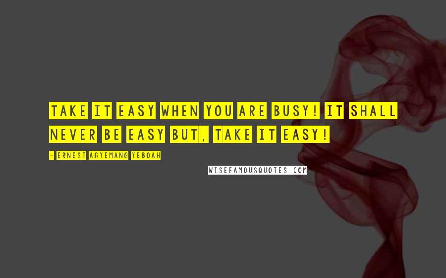 Ernest Agyemang Yeboah Quotes: Take it easy when you are busy! It shall never be easy but, take it easy!